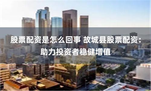 股票配资是怎么回事 故城县股票配资：助力投资者稳健增值