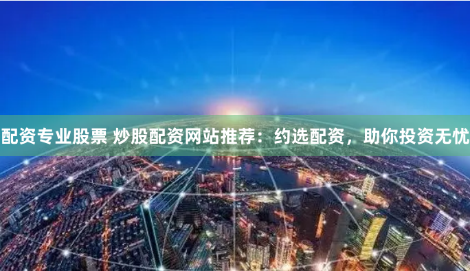 配资专业股票 炒股配资网站推荐：约选配资，助你投资无忧