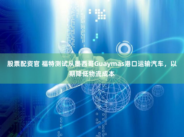 股票配资官 福特测试从墨西哥Guaymas港口运输汽车，以期降低物流成本