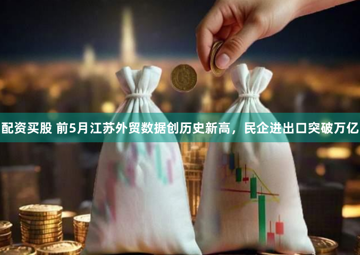 配资买股 前5月江苏外贸数据创历史新高，民企进出口突破万亿