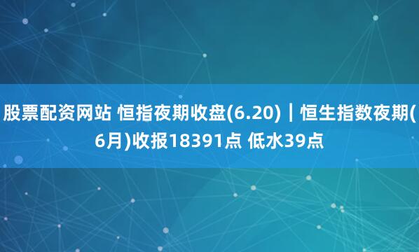 股票配资网站 恒指夜期收盘(6.20)︱恒生指数夜期(6月)收报18391点 低水39点