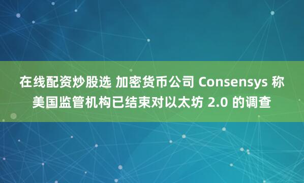 在线配资炒股选 加密货币公司 Consensys 称美国监管机构已结束对以太坊 2.0 的调查