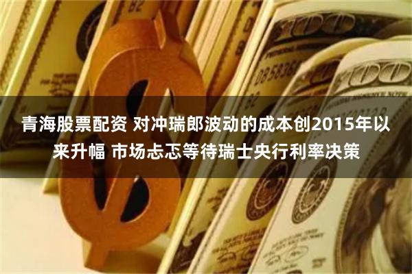 青海股票配资 对冲瑞郎波动的成本创2015年以来升幅 市场忐忑等待瑞士央行利率决策