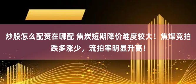 炒股怎么配资在哪配 焦炭短期降价难度较大！焦煤竞拍跌多涨少，流拍率明显升高！