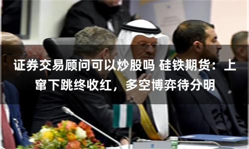 证券交易顾问可以炒股吗 硅铁期货：上窜下跳终收红，多空博弈待分明