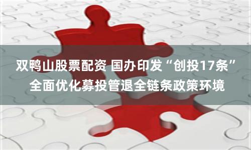 双鸭山股票配资 国办印发“创投17条” 全面优化募投管退全链条政策环境