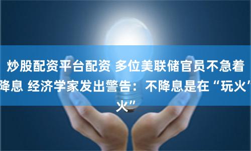炒股配资平台配资 多位美联储官员不急着降息 经济学家发出警告：不降息是在“玩火”