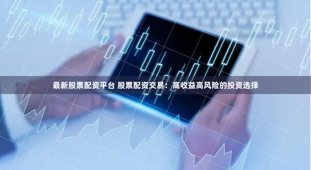 最新股票配资平台 股票配资交易：高收益高风险的投资选择