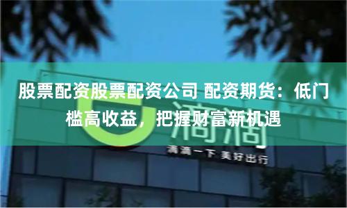 股票配资股票配资公司 配资期货：低门槛高收益，把握财富新机遇