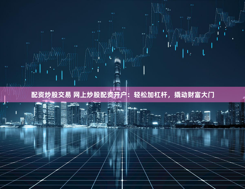 配资炒股交易 网上炒股配资开户：轻松加杠杆，撬动财富大门